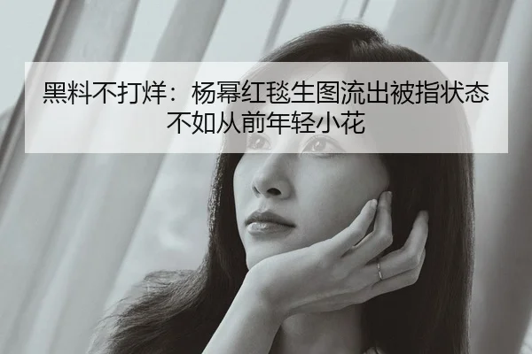 黑料不打烊：杨幂红毯生图流出被指状态不如从前年轻小花
